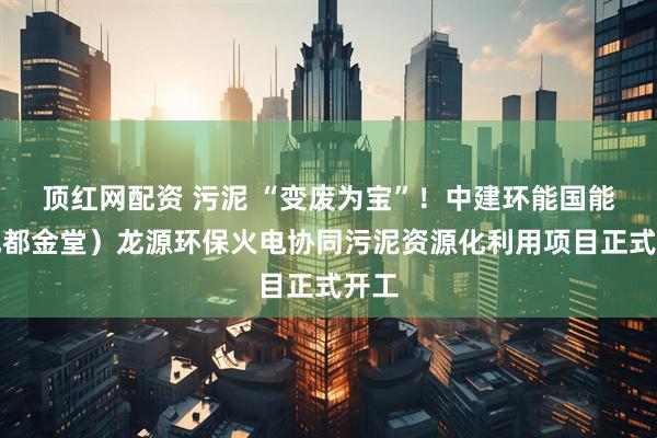 顶红网配资 污泥 “变废为宝”！中建环能国能（成都金堂）龙源环保火电协同污泥资源化利用项目正式开工