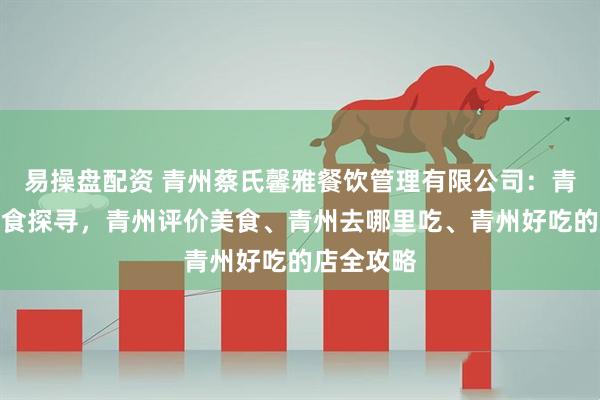 易操盘配资 青州蔡氏馨雅餐饮管理有限公司：青州古城美食探寻，青州评价美食、青州去哪里吃、青州好吃的店全攻略
