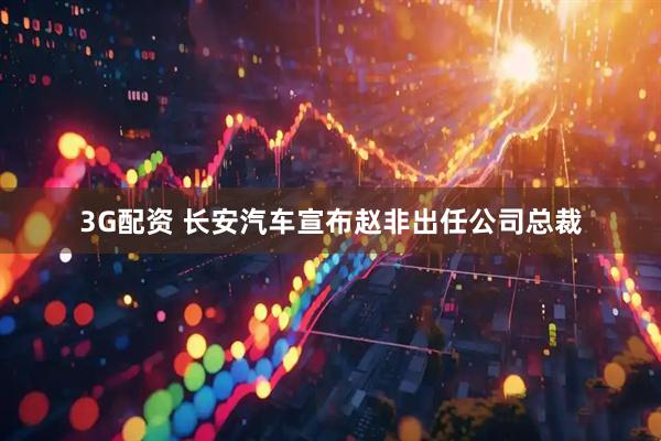 3G配资 长安汽车宣布赵非出任公司总裁