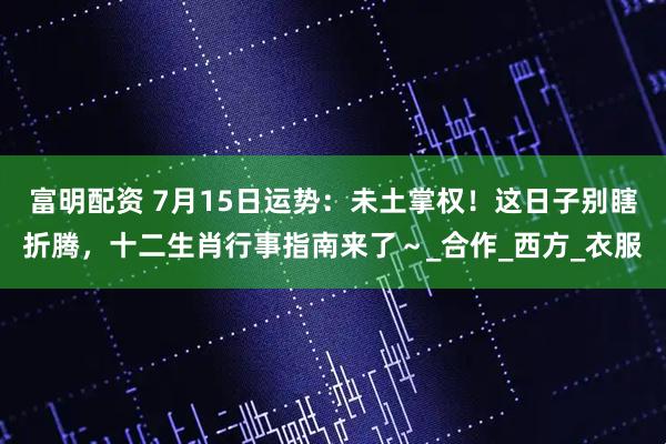 富明配资 7月15日运势：未土掌权！这日子别瞎折腾，十二生肖行事指南来了～_合作_西方_衣服