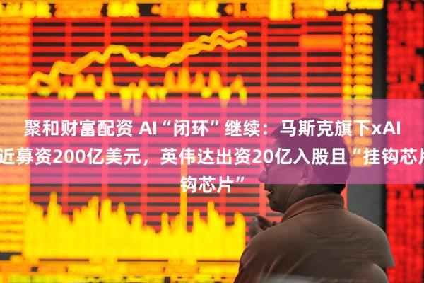 聚和财富配资 AI“闭环”继续：马斯克旗下xAI接近募资200亿美元，英伟达出资20亿入股且“挂钩芯片”