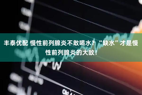 丰泰优配 慢性前列腺炎不敢喝水？“缺水”才是慢性前列腺炎的大敌！