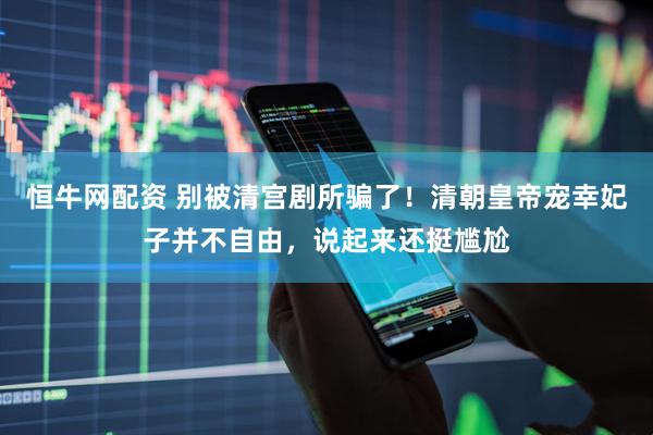 恒牛网配资 别被清宫剧所骗了！清朝皇帝宠幸妃子并不自由，说起来还挺尴尬
