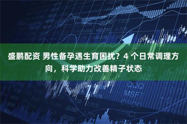 盛鹏配资 男性备孕遇生育困扰？4 个日常调理方向，科学助力改善精子状态