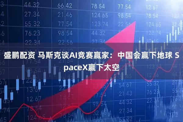 盛鹏配资 马斯克谈AI竞赛赢家：中国会赢下地球 SpaceX赢下太空