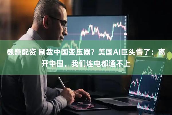 巍巍配资 制裁中国变压器？美国AI巨头懵了：离开中国，我们连电都通不上