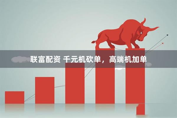 联富配资 千元机砍单，高端机加单